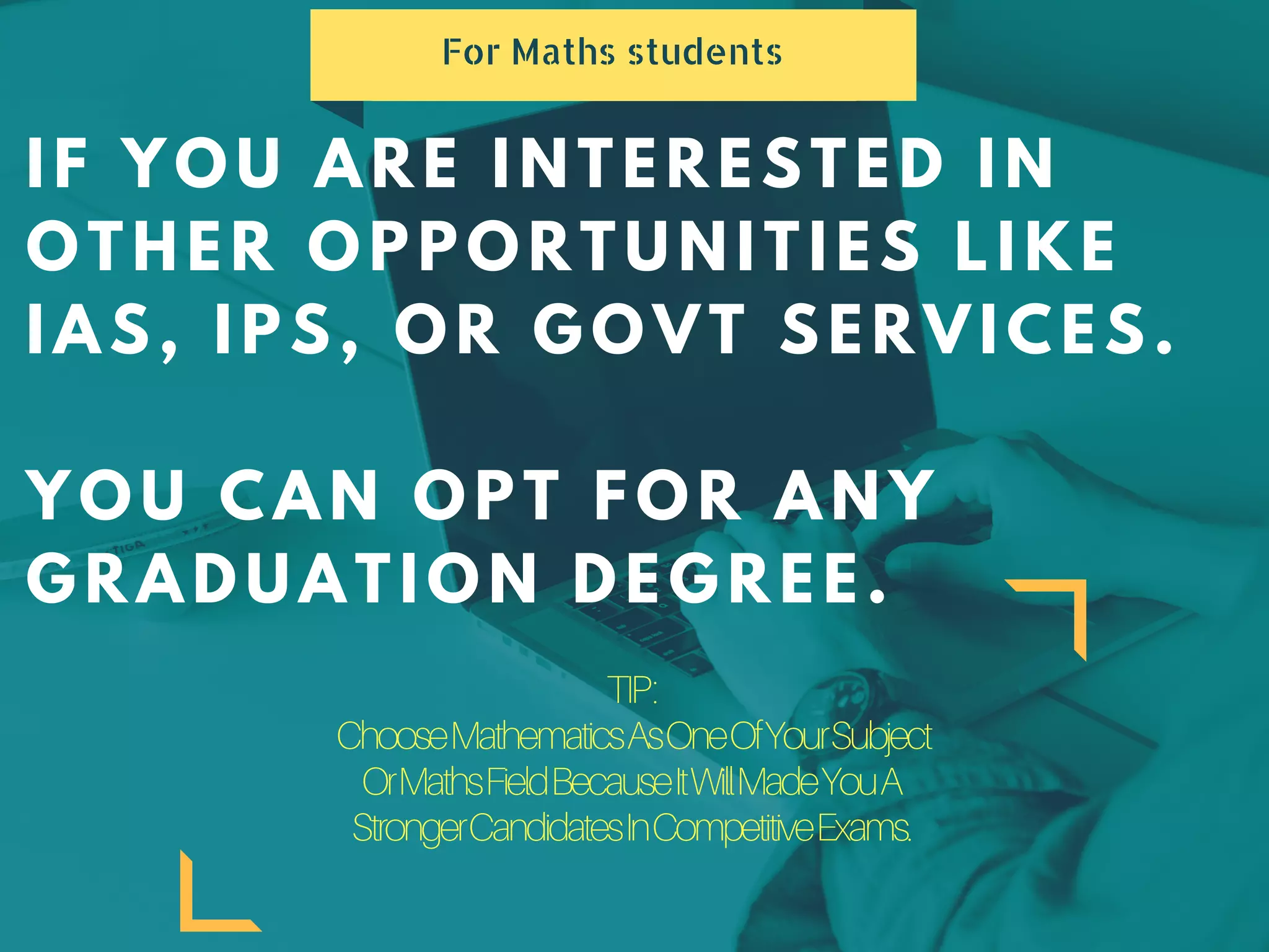 IF YOU ARE INTERESTED IN
OTHER OPPORTUNITIES LIKE
IAS, IPS, OR GOVT SERVICES.
YOU CAN OPT FOR ANY
GRADUATION DEGREE.
For Maths students
TIP:
ChooseMathematicsAsOneOfYourSubject
OrMathsFieldBecauseItWillMadeYouA
StrongerCandidatesInCompetitiveExams.
 