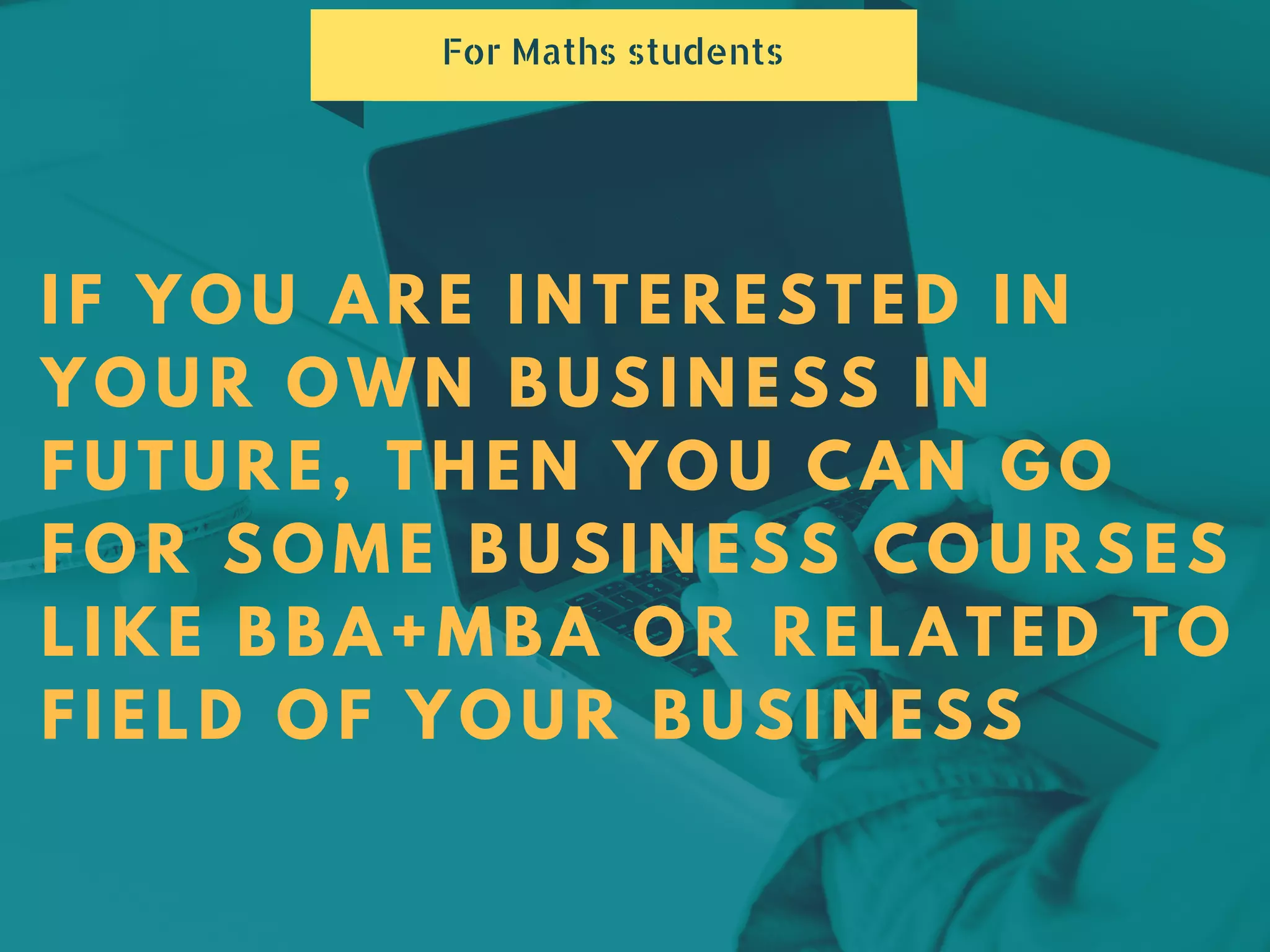 IF YOU ARE INTERESTED IN
YOUR OWN BUSINESS IN
FUTURE, THEN YOU CAN GO
FOR SOME BUSINESS COURSES
LIKE BBA+MBA OR RELATED TO
FIELD OF YOUR BUSINESS
For Maths students
 