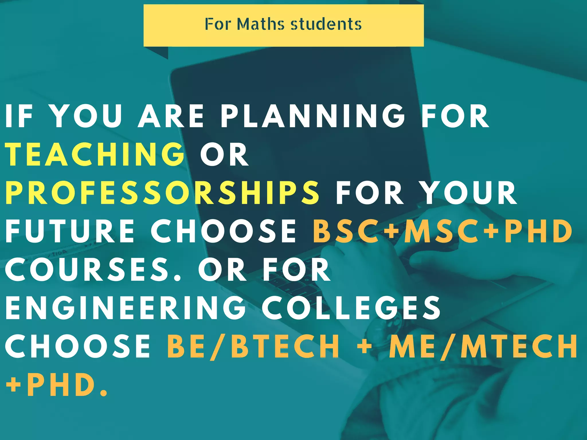 IF YOU ARE PLANNING FOR
TEACHING OR
PROFESSORSHIPS FOR YOUR
FUTURE CHOOSE BSC+MSC+PHD
COURSES. OR FOR
ENGINEERING COLLEGES
CHOOSE BE/BTECH + ME/MTECH
+PHD.
For Maths students
 
