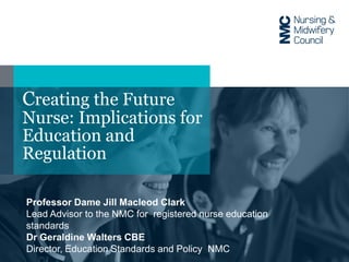 Creating the Future
Nurse: Implications for
Education and
Regulation
Professor Dame Jill Macleod Clark
Lead Advisor to the NMC for registered nurse education
standards
Dr Geraldine Walters CBE
Director, Education Standards and Policy NMC
 