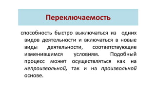 Переключаемость
способность быстро выключаться из одних
видов деятельности и включаться в новые
виды деятельности, соответствующие
изменившимся условиям. Подобный
процесс может осуществляться как на
непроизвольной, так и на произвольной
основе.
 