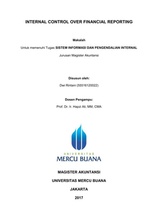 INTERNAL CONTROL OVER FINANCIAL REPORTING
Makalah
Untuk memenuhi Tugas SISTEM INFORMASI DAN PENGENDALIAN INTERNAL
Jurusan Magister Akuntansi
Disusun oleh:
Dwi Rintani (55516120022)
Dosen Pengampu:
Prof. Dr. Ir. Hapzi Ali, MM, CMA
MAGISTER AKUNTANSI
UNIVERSITAS MERCU BUANA
JAKARTA
2017
 