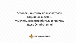 Scanners: инсайты пользователей
социальных сетей.
Мыслить, как потребитель и при чем
здесь Omni channel
 