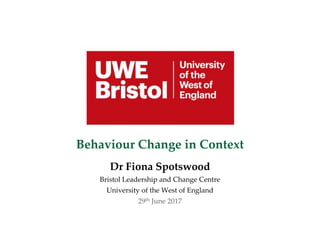 Behaviour Change in Context
Dr Fiona Spotswood
Bristol Leadership and Change Centre
University of the West of England
29th June 2017
 