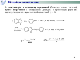 1. Ацидиметрія в неводному середовищі (безводна оцтова кислота),
пряме титрування з контрольним дослідом в присутності ртуті (ІІ)
ацетату, індикатор – кристалічний фіолетовий (s = 1):
N
H
N
CH2
N
H
N
CH2
2 + 2HClO4 + Hg(CH3COO)2
безв.
+ HgCl2 + 2CH3COOH
.HCl
2 .HClO4CH3COOH
m
100TKVV
X k ⋅⋅⋅−
=
)(
%
12
Кількісне визначення.
1000
Msc
T
⋅⋅
=
титранту
 