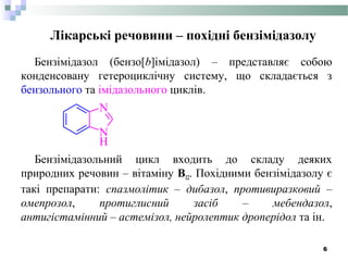 Лікарські речовини – похідні бензімідазолу
Бензімідазол (бензо[b]імідазол) – представляє собою
конденсовану гетероциклічну систему, що складається з
бензольного та імідазольного циклів.
Бензімідазольний цикл входить до складу деяких
природних речовин – вітаміну В12. Похідними бензімідазолу є
такі препарати: спазмолітик – дибазол, противиразковий –
омепрозол, протиглисний засіб – мебендазол,
антигістамінний – астемізол, нейролептик дроперідол та ін.
N
H
N
6
 