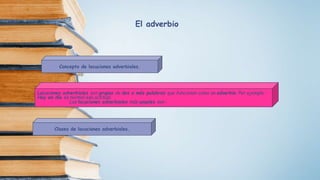 Concepto de locuciones adverbiales.
Locuciones adverbiales son grupos de dos o más palabras que funcionan como un adverbio. Por ejemplo :
Hoy en día es normal esa actitud.
Las locuciones adverbiales más usuales son :
Clases de locuciones adverbiales.
El adverbio
 