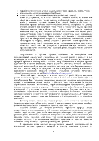 ● передбачають виконання учнями завдань, що пов’язані з реальним життям учнів;
● спрямовані на вирішення конкретної проблеми;
● є посильними для виконання всіма учнями даної вікової категорії.
Проте слід зауважити, що кількість проектів і тематика, залежно від навчальних
цілей, які ставить перед учнями вчитель, особливостей класу, досвіду вчителя і
учнів у виконанні проектів, можуть бути змінені. Оскільки підготовка до
виконання проектів вимагає значного часового ресурсу, кваліфікації та досвіду
вчителя, залежить від попередніх умінь учнів, а також через те, що проектна
діяльність вимагає досить багато часу і зусиль учнів і вчителів упродовж
виконання проектів у класі, що може призвести до збільшення навантаження учнів,
доцільно узгодити кількість проектів в кожному конкретному класі з викладачами
інших навчальних предметів. Також можна деякі проекти з природознавства
проводити як міжпредметні, наприклад з інформатикою, математикою, мовою і
літературою та історією. Бажано узгодити з учителями інших предметів, які
працюють в цьому класі і також виконують з учнями проекти, спільні вимоги щодо
наскрізних умінь учнів, які формуються і розвиваються при виконанні ними
проектів. Це значно зекономить час і підвищить рівень здобутих учнями ключових
компетентностей.
Запропоновані в програмі проекти спрямовані на формування всіх
компетентностей, передбачених стандартами, але головний акцент у кожному з них
спрямовано на початок формування певних провідних умінь і навичок, які зазначені в
програмі першими в переліку вмінь і ставлень. Тому запропоновані в програмі проекти
відрізняються за типом, тривалістю, видами діяльності. Опис усіх проектів і орієнтовні
методичні рекомендації для вчителів, допоміжні матеріали для учнів, форми оцінювання,
які учні і вчителі можуть застосовувати для відслідковування поступу в навчанні й
підсумкового оцінювання продуктів проектів і очікуваних навчальних результатів,
уміщені на електронному ресурсі http://prirodaprojects.blogspot.com/
Навчальні проекти виконуються в малих групах (3–5 учнів). Під час виконання
учнями навчальних проектів із природознавства в 5 класі їхні вміння доповнюються і
поглиблюються. Так, головними навчальними завданнями в першому запропонованому
проекті є формування вміння збирати і фіксувати дані, представляти їх наочно,
формулювати висновки (математична, інформаційно-цифрова компетентність, уміння
вчитися впродовж життя), у другому — базових навичок співробітництва (соціальна
компетентність), у третьому — вести тривале спостереження, фіксувати дані в журналі
спостережень, формулювати гіпотези, планувати і проводити дослідження, пояснювати
отримані результати (компетентності у природничих науках і технологіях). У четвертому
проекті до вище названих додається ініціативність і підприємливість та екологічна
грамотність.
Тематику завдань навчальних проектів учитель може змінювати відповідно до
матеріально-технічного забезпечення, наявності власних цікавих дидактичних розробок,
рівня підготовленості класу, особливостей природи свого краю тощо.
Важливе значення для емоційно-естетичного сприйняття природи мають
спостереження за природою, дидактичні ігри, власні дослідження, вирішення ситуативних
завдань, творчі завдання, уроки, що їх проведено у формі подорожі, віртуальної екскурсії,
усного журналу, репортажу з місця подій, святкування Дня Землі, Дня космонавтики, Дня
прильоту птахів, екологічні акції тощо. Такі форми проведення навчальних занять
позитивно впливають на формування емоційного ставлення до природи, навчають
оцінювати власну діяльність, сприяють розвитку уяви і фантазії.
У навчальних цілях доцільно використовувати місцевий природознавчий та
краєзнавчий матеріал, проводити екскурсії у природу, населеним пунктом, до
8
 