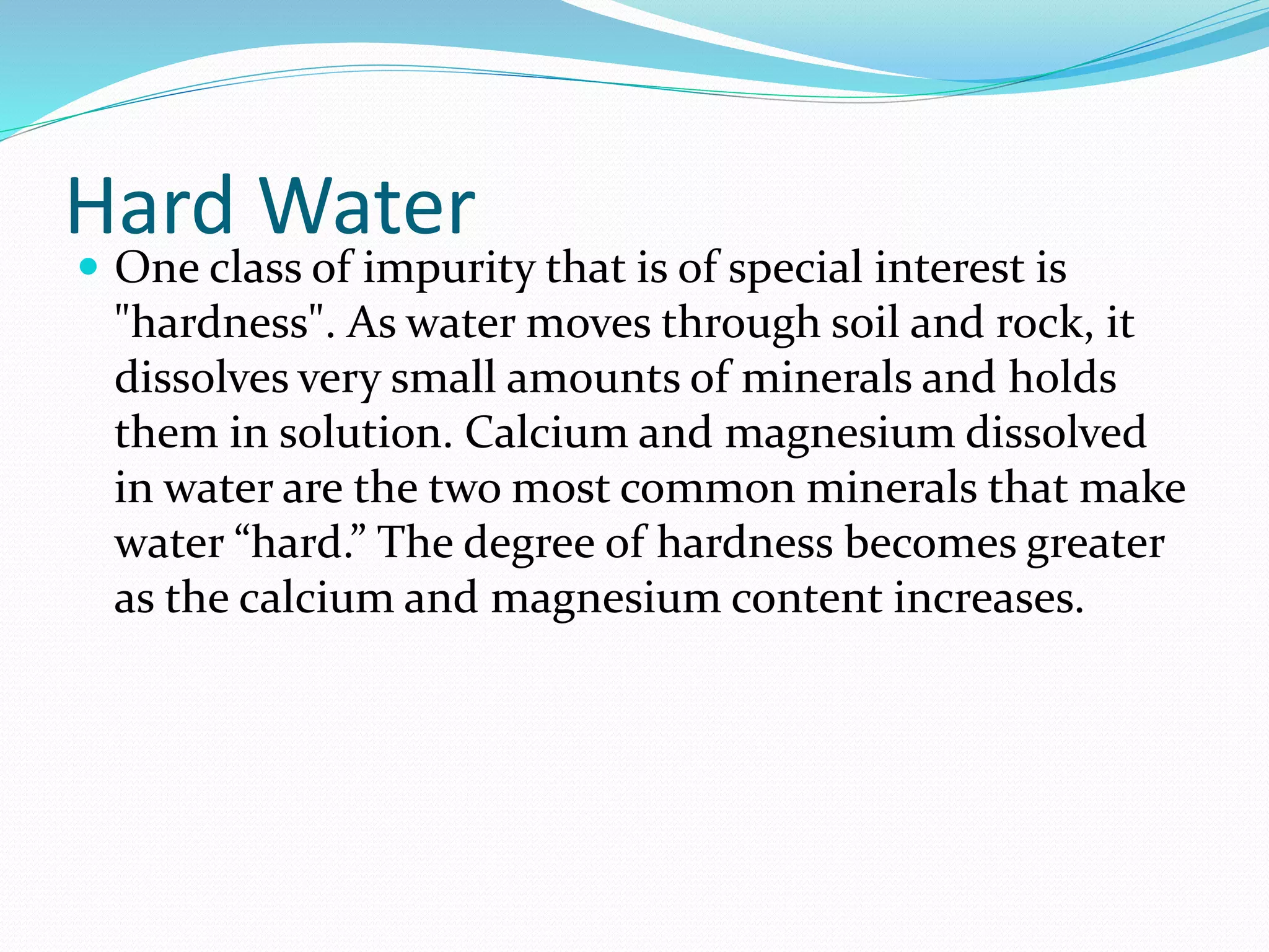 Hard Water
One class of impurity that is of special interest is
"hardness". As water moves through soil and rock, it
dissolves very small amounts of minerals and holds
them in solution. Calcium and magnesium dissolved
in water are the two most common minerals that make
water “hard.” The degree of hardness becomes greater
as the calcium and magnesium content increases.
