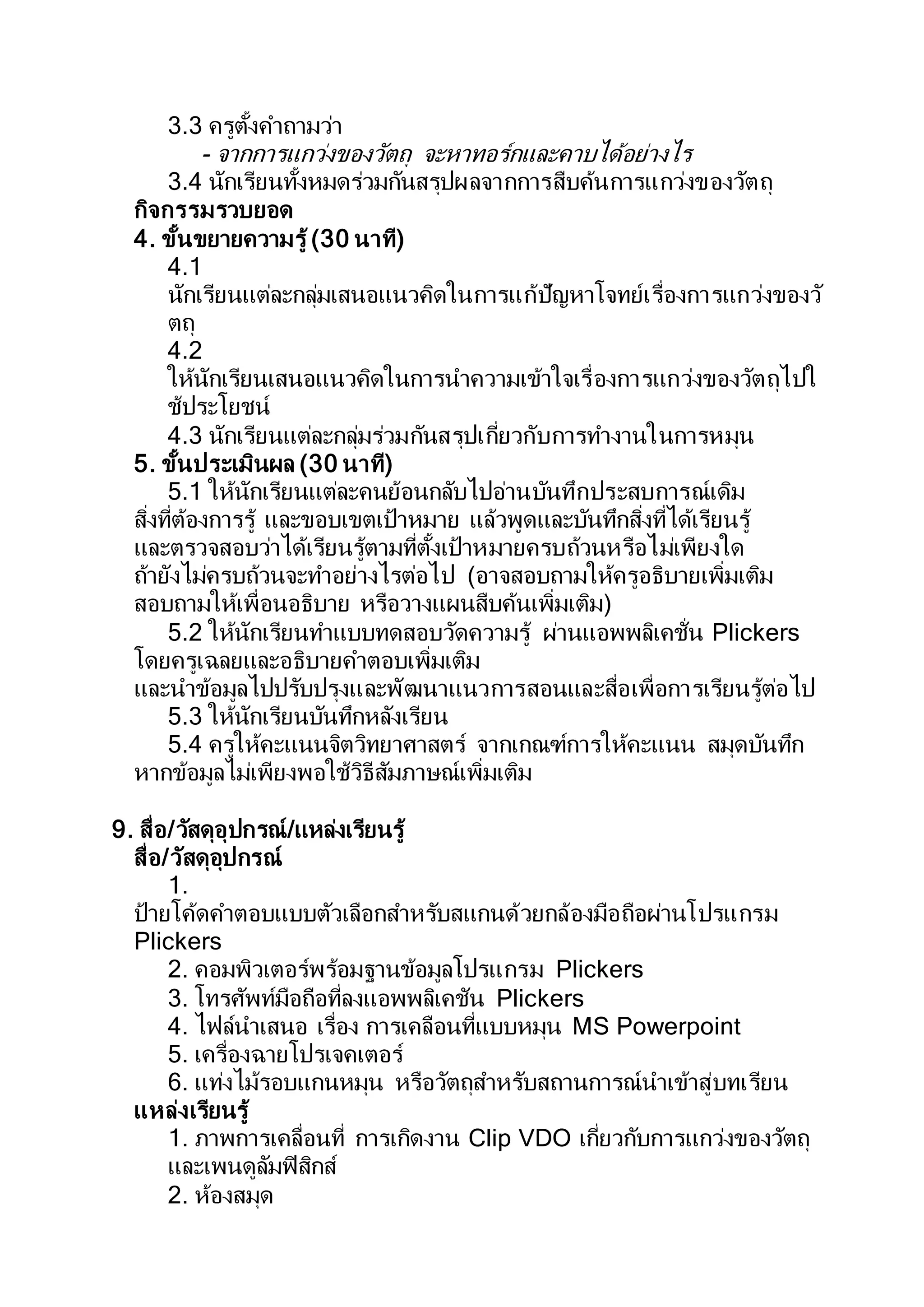 3.3 ครูตั้งคาถามว่า
- จากการแกว่งของวัตถุ จะหาทอร์กและคาบได้อย่างไร
3.4 นักเรียนทั้งหมดร่วมกันสรุปผลจากการสืบค้นการแกว่งของวัตถุ
กิจกรรมรวบยอด
4. ขั้นขยายความรู้ (30 นาที)
4.1
นักเรียนแต่ละกลุ่มเสนอแนวคิดในการแก้ปัญหาโจทย์เรื่องการแกว่งของวั
ตถุ
4.2
ให้นักเรียนเสนอแนวคิดในการนาความเข้าใจเรื่องการแกว่งของวัตถุไปใ
ช้ประโยชน์
4.3 นักเรียนแต่ละกลุ่มร่วมกันสรุปเกี่ยวกับการทางานในการหมุน
5. ขั้นประเมินผล (30 นาที)
5.1 ให้นักเรียนแต่ละคนย้อนกลับไปอ่านบันทึกประสบการณ์เดิม
สิ่งที่ต้องการรู้ และขอบเขตเป้าหมาย แล้วพูดและบันทึกสิ่งที่ได้เรียนรู้
และตรวจสอบว่าได้เรียนรู้ตามที่ตั้งเป้าหมายครบถ้วนหรือไม่เพียงใด
ถ้ายังไม่ครบถ้วนจะทาอย่างไรต่อไป (อาจสอบถามให้ครูอธิบายเพิ่มเติม
สอบถามให้เพื่อนอธิบาย หรือวางแผนสืบค้นเพิ่มเติม)
5.2 ให้นักเรียนทาแบบทดสอบวัดความรู้ ผ่านแอพพลิเคชั่น Plickers
โดยครูเฉลยและอธิบายคาตอบเพิ่มเติม
และนาข้อมูลไปปรับปรุงและพัฒนาแนวการสอนและสื่อเพื่อการเรียนรู้ต่อไป
5.3 ให้นักเรียนบันทึกหลังเรียน
5.4 ครูให้คะแนนจิตวิทยาศาสตร์ จากเกณฑ์การให้คะแนน สมุดบันทึก
หากข้อมูลไม่เพียงพอใช้วิธีสัมภาษณ์เพิ่มเติม
9. สื่อ/วัสดุอุปกรณ์/แหล่งเรียนรู้
สื่อ/วัสดุอุปกรณ์
1.
ป้ายโค้ดคาตอบแบบตัวเลือกสาหรับสแกนด้วยกล้องมือถือผ่านโปรแกรม
Plickers
2. คอมพิวเตอร์พร้อมฐานข้อมูลโปรแกรม Plickers
3. โทรศัพท์มือถือที่ลงแอพพลิเคชัน Plickers
4. ไฟล์นาเสนอ เรื่อง การเคลือนที่แบบหมุน MS Powerpoint
5. เครื่องฉายโปรเจคเตอร์
6. แท่งไม้รอบแกนหมุน หรือวัตถุสาหรับสถานการณ์นาเข้าสู่บทเรียน
แหล่งเรียนรู้
1. ภาพการเคลื่อนที่ การเกิดงาน Clip VDO เกี่ยวกับการแกว่งของวัตถุ
และเพนดูลัมฟิสิกส์
2. ห้องสมุด
 