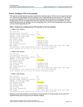 CCNA Exploration
Conmutación y conexión inalámbrica de LAN: VTP Práctica de laboratorio 4.4.1: Configuración básica del VTP
Todo el contenido es Copyright © 1992 – 2007 de Cisco Systems, Inc.
Todos los derechos reservados. Este documento es información pública de Cisco. Página 5 de 10
Tarea 4: Configurar VTP en los switches
VTP permite al administrador de redes controlar las instancias de las VLAN en la red creando dominios
VTP. Dentro de cada dominio VTP se configuran uno o más switches con servidores VTP. Las VLAN
se crean en el servidor VTP y se informan a los otros switches en el dominio. Las tareas comunes de
configuración VTP son la configuración del modo operativo, del dominio y de la contraseña. En esta
práctica de laboratorio se utilizará a S1 como el servidor VTP, con S2 y S3 configurados como clientes
o en el modo transparente de VTP.
Paso 1: Verificar las configuraciones VTP actuales en los tres switches.
S1#show vtp status
VTP Version : 2
Configuration Revision : 0
Maximum VLANs supported locally : 255
Number of existing VLANs : 5
VTP Operating Mode : Servidor
VTP Domain Name :
VTP Pruning Mode : Deshabilitado
VTP V2 Mode : Deshabilitado
VTP Traps Generation : Deshabilitado
MD5 digest : 0x57 0xCD 0x40 0x65 0x63 0x59 0x47 0xBD
Configuration last modified by 0.0.0.0 at 0-0-00 00:00:00
Local updater ID is 0.0.0.0 (no valid interface found)
S2#show vtp status
VTP Version : 2
Configuration Revision : 0
Maximum VLANs supported locally : 255
Number of existing VLANs : 5
VTP Operating Mode : Servidor
VTP Domain Name :
VTP Pruning Mode : Deshabilitado
VTP V2 Mode : Deshabilitado
VTP Traps Generation : Deshabilitado
MD5 digest : 0x57 0xCD 0x40 0x65 0x63 0x59 0x47 0xBD
Configuration last modified by 0.0.0.0 at 0-0-00 00:00:00
Local updater ID is 0.0.0.0 (no valid interface found)
S3#show vtp status
VTP Version : 2
Configuration Revision : 0
Maximum VLANs supported locally : 255
Number of existing VLANs : 5
VTP Operating Mode : Servidor
VTP Domain Name :
VTP Pruning Mode : Deshabilitado
VTP V2 Mode : Deshabilitado
VTP Traps Generation : Deshabilitado
MD5 digest : 0x57 0xCD 0x40 0x65 0x63 0x59 0x47 0xBD
Configuration last modified by 0.0.0.0 at 0-0-00 00:00:00
Observe que los tres switches se encuentran en modo servidor. El modo servidor es el modo VTP
predeterminado para la mayoría de los switches Catalyst.
 