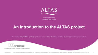 An introduction to the ALTAS project
Presented by: Cathy Griffiths - griffitc@edgehill.ac.uk and Jen Gilroy-Cheetham - Jen.Gilroy-Cheetham@innovationagencynwc.nhs.uk
15/09/2017 This project has been co-funded by the Erasmus+ Programme of the European Union, Key Action 2, Identifier: 2015-1-UK01-KA202-013710 1
 