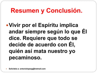 Resumen y Conclusión.
Vivir por el Espíritu implica
andar siempre según lo que Él
dice. Requiere que todo se
decide de acuerdo con Él,
quién así mata nuestro yo
pecaminoso.
 Solicítelo a: antoniolopezg@hotmail.com
 