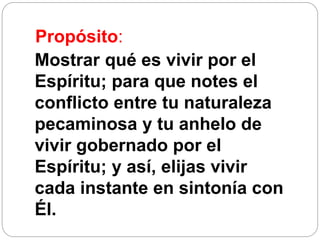 Propósito:
Mostrar qué es vivir por el
Espíritu; para que notes el
conflicto entre tu naturaleza
pecaminosa y tu anhelo de
vivir gobernado por el
Espíritu; y así, elijas vivir
cada instante en sintonía con
Él.
 