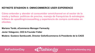 KEYNOTE EFASHION II: OMNICOMMERCE USER EXPERIENCE
Cómo entender y atender al consumidor omnichannel en el sector de la
moda y belleza: politicas de precios, manejo de franquicias & estrategias
InStore de upselling/crossselling y experiencia de compra centradas en
clientes.
Mariano Tordó, eCommerce Manager Farmacity
Javier Vidaguren, CEO & Founder Fotter
Modera: Gustavo Sambucetti, Director GoforEcommerce & Presidente de la CACE
 