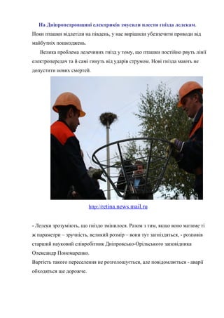 На Дніпропетровщині електриків змусили плести гнізда лелекам.
Поки пташки відлетіли на південь, у нас вирішили убезпечити проводи від
майбутніх пошкоджень.
Велика проблема лелечиних гнізд у тому, що пташки постійно рвуть лінії
електропередач та й самі гинуть від ударів струмом. Нові гнізда мають не
допустити нових смертей.
http://retina.news.mail.ru
- Лелеки зрозуміють, що гніздо змінилося. Разом з тим, якщо воно матиме ті
ж параметри – зручність, великий розмір – вони тут загніздяться, - розповів
старший науковий співробітник Дніпровсько-Орільського заповідника
Олександр Пономаренко.
Вартість такого переселення не розголошується, але повідомляється - аварії
обходяться ще дорожче.
 