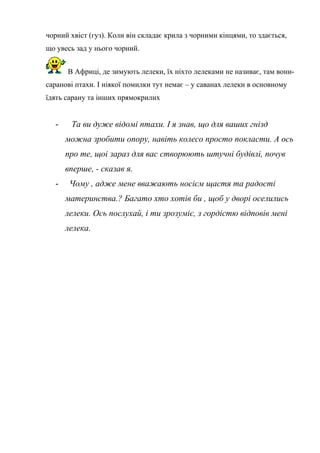 чорний хвіст (гуз). Коли він складає крила з чорними кінцями, то здається,
що увесь зад у нього чорний.
В Африці, де зимують лелеки, їх ніхто лелеками не називає, там вони-
саранові птахи. І ніякої помилки тут немає – у саванах лелеки в основному
їдять сарану та інших прямокрилих
- Та ви дуже відомі птахи. І я знав, що для ваших гнізд
можна зробити опору, навіть колесо просто покласти. А ось
про те, щоі зараз для вас створюють штучні будівлі, почув
вперше, - сказав я.
- Чому , адже мене вважають носієм щастя та радості
материнства.? Багато хто хотів би , щоб у дворі оселились
лелеки. Ось послухай, і ти зрозуміє, з гордістю відповів мені
лелека.
 