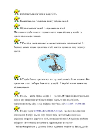 Сприймається як очисник від нечесті.
Вважається, що гніздиться лише у добрих людей.
Образ птаха пов’язаний із народженням дітей.
Має славу передбачливого і справедливого птаха, вірного у шлюбі та
прив’язаного до потомства.
У Європі ці птахи вважаються символом щастя та плодючості. В
багатьох казках лелеки приносять дітей, а гніздо лелеки на даху гарантує
щастя.
В Україні багато прикмет про погоду, пов'язаних із білим лелекою. Він
приносить тепло і забирає його назад у вирій. В Україні лелека вважається
вісником весни.
Бусель — свята птиця, забити її — злочин. В Україні вірили також, що
коли б хто наважився зруйнувати гніздо бусля, то він помстився б,
підпаливши йому хату. Тому виступає він у нас, як СИМВОЛ ПОМСТИ.
Був він також СИМВОЛОМ НЕПОСЛУХУ. Про його походження
оповідали в Україні за , що ніби одного разу Пресвята Діва наказала
служниці випрати її сорочку в морі, не зважаючи на неї. Служниця зломила
заборону, і Богородиця покарала її, перекинувши її в лелеку.
За іншим варіантом у давнину Перун відправив людину на Землю, дав їй
 