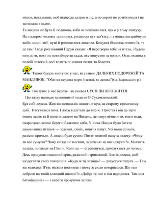 мішок, наказавши, щоб віднесла далеко в ліс, а по дорозі не розв'язувала і не
заглядала в нього.
Та людина не була б людиною, якби не поцікавилася, що ж у тому лантуху.
На півдорозі чоловік зупинився, розшморгнув зав'язку, і з мішка вистрибнули
жаби, миші, змії, вужі й розповзлися довкола. Кинувся бідолаха ловити їх, та
де там! І тоді розгніваний Перун сказав: «Я перетворю тебе на птаха, і будеш
ним доти, поки не повизбируєш гаддя, яке випустив на волю». Отак людина в
подобі лелеки й досі ходить по наших полях та болотах.
Також бусель виступає у нас, як символ ДАЛЕКИХ ПОДОРОЖЕЙ ТА
МАНДРІВОК: "Облітав сердега моря й землі, як лелека"(Сл. Закревського р.).
Виступає у нас бусель і як символ СУСПІЛЬНОГО ЖИТТЯ.
Цю казку написав талановитий педагог В.Сухомлинський.
Був собі лелека. Жив він неподалік нашого озера, на старому кремезному
дубі. Насувалася зима. Птахи відлітали до вирію. Пристав і він до зграї
інших лелек та й полетів далеко на Південь, де панує вічне літо, теплі води,
смарагдово-зелені береги, блакитне небо. У лісах Півдня було багато
дивовижних пташок — зелених, синіх, жовтих папуг. Усі вони співали,
радісно кричали. А лелеці було сумно. Питає зелений папуга лелеку: «Чому
ти все сумуєш? Чому гнізда не мостиш, лелеченят не висиджуєш?». Мовчить
лелека, поглядає на Північ. Коли це — стрепенувся, прислухався до чогось.
Десь пролунав пташиний крик, радісний і тривожний. Злетів лелека, щоб
наздогнати своїх товаришів. «Куди ж ти летиш»? — дивується папуга. — Там
же холодно. П'ять місяців поживеш і знову ж сюди повернешся. Що там
доброго на твоїй холодній півночі?».«Добре те, що я там народився. Там моя
батьківщина» — з висоти прокричав лелека.
 