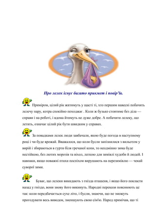 Про лелек існує багато прикмет і повір’їв.
Приміром, цілий рік житимуть у щасті ті, хто першим навесні побачить
лелечу пару, котра спокійно походжає . Коли ж бузько стоятиме без діла —
справи і на роботі, і вдома йтимуть не дуже добре. А побачити лелеку, що
летить, означає цілий рік бути швидким у справах.
За повадками лелек люди завбачали, якою буде погода в наступному
році і чи буде врожай. Вважалося, що коли бусли запізнилися з вильотом у
вирій і збираються в гурти біля гречаної копи, то неодмінно зима буде
нестійкою, без лютих морозів та віхол, легкою для зимівлі худоби й людей. І
навпаки, якщо поважні птахи поспіхом вирушають на перезимівлю — чекай
суворої зими.
Буває, що лелеки викидають з гнізда пташеня, і якщо його покласти
назад у гніздо, вони знову його викинуть. Народні перекази пояснюють це
так: коли передбачається сухе літо, і бусли, знаючи, що не зможуть
прогодувати весь виводок, зменшують свою сім'ю. Народ примічав, що ті
 