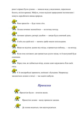 роки і справді були сухими — зникала вода у видолинках, пересихали
болота, міліли криниці. Мабуть, птахи наділені природними інстинктами і
можуть передбачати явища природи.
Рано прилетів — буде тепле літо.
Лелека починає непокоїтися — на погану погоду.
Активно тріщить увечері дзьобом — завтра буде сонячний день.
Стоїть на одній нозі — значить треба чекати похолодання.
Якщо не відлітає далеко від гнізда, а тримається поблизу, — на негоду.
Коли птах погожого дня тримається сухого місця, то й наступний буде
сонячним.
Перед тим, як здійметься вітер, лелеки довго кружляють біля своїх
гнізд.
Є й землеробські прикмети, пов'язані з бузьками. Наприклад:
заклекотали лелеки в гнізді — час садити цибулю.
Приказки
Прилетіли бусли – початок весни.
• Прилетіли лелеки – весну принесли здалека.
• Де лелека водиться, там щастя родиться.
 