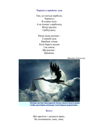 Чорногуз приймає душ
Там, де гнеться верболіз,
Чорногуз
В ставок заліз.
А на птицю з верболозу
Вітер трусить
Срібну росу.
Рясно падає росиця –
Славний душ
Приймає птиця
Коло берега щодня
І не хниче,
Що росиця –
Крижана.
Михайло Стельмах
Бусел
Він прилітає з далекого краю,
Не спочиваючи, лине, лине,
 