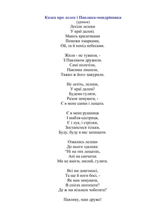 Казка про лелек і Павлика-мандрівника
(уривок)
Летіли лелеки
У краї далекі.
Мають крилечками
Помежи хмарками,
Ой, та й попід небесами.
Жили - не тужили, -
З Павликом дружили.
Самі полетіли,
Павлика лишили,
Тяжко ж його зажурили.
Не летіть, лелеки,
У краї далекі!
Будемо гуляти,
Разом зимувати, -
Є в мене санки і лещата.
Є в мене рушниця
І шабля-сестриця,
Є і лук, і стрілки,
Зостаньтеся тільки,
Буду, буду я вас захищати.
Озвались лелеки
До нього здалека:
“Ні на тих лещатах,
Ані на санчатах
Ми не вмієм, милий, гуляти.
Всі ми довгоносі,
Та ще й ноги босі, -
Як нам зимувати,
В снігах потопати?
Де ж ми візьмем чоботята?
Павлику, наш друже!
 