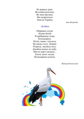 Не журися дуже:
Як сніжок розстане,
Як зима пролине,
Ми поприлітаєм
Знов на Україну.
Іван Багряний
ЛЕЛЕКА
Обережно ступає
Лелека босий
В прибережну отаву
Холодноросу.
Потім, сівши з підльоту
На шапку стогу, Зігріває
Отерплу, закляклу ногу.
Дзьобом водить по небу,
Мов по карті указкою...
Кличе далеч лелеку
Позахмарною казкою.
Віктор Кочевський
 
