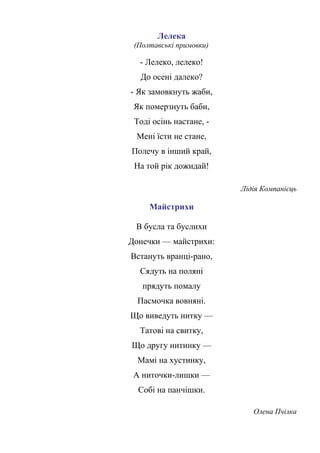 Лелека
(Полтавські примовки)
- Лелеко, лелеко!
До осені далеко?
- Як замовкнуть жаби,
Як померзнуть баби,
Тоді осінь настане, -
Мені їсти не стане,
Полечу в інший край,
На той рік дожидай!
Лідія Компанієць
Майстрихи
В бусла та буслихи
Донечки — майстрихи:
Встануть вранці-рано,
Сядуть на поляні
прядуть помалу
Пасмочка вовняні.
Що виведуть нитку —
Татові на свитку,
Що другу нитинку —
Мамі на хустинку,
А ниточки-лишки —
Собі на панчішки.
Олена Пчілка
 