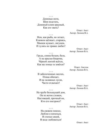 Длинные ноги,
Шея подстать,
Длинный клюв красный,
Как его звать?
Ответ: Аист
Автор: Леонов В.А.
Нем, как рыба, но летает,
Клювом щёлкает, стараясь,
Мышек кушает, лягушек,
И гулять по травке любит!
Ответ: Аист
Автор: Леонов В.А.
Грудь, спина белым, бела,
А на крылья бахрома,
Чёрной лентой вьётся,
Как же птица та зовётся?
Ответ: Аистом
Автор: Леонов В.А.
В заболоченных местах,
Птица обитает,
И на заливных лугах,
Часто отдыхает!
Ответ: Аист
Автор: Леонов В.А.
На трубе большущий дом,
Он из веток сложен,
Настоящий, прочный он,
Кто его построил?
Ответ: Аист
Автор: Леонов В.А.
На свежем покосе,
Люблю я питаться,
И статью своей,
В воде любоваться!
Ответ: Аист
 