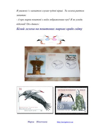 Я уважно і з захватом слухав чудові вірші. Та лелека раптом
запитав:
- А про марки поштові з моїм зображенням чув? Я ж усюди
відомий! Ось дивись:
Білий лелека на поштових марках країн світу
Марки Німеччини http://navigator.rv.ua
 