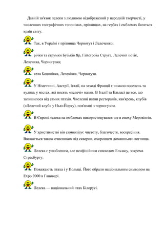 Давній зв'язок лелеки з людиною відображений у народній творчості, у
численних географічних топонімах, прізвищах, на гербах і емблемах багатьох
країн світу.
Так, в Україні є прізвища Чорногуз і Лелеченко;
річки та струмки Бузьків Яр, Гайстрова Струга, Лелечий потік,
Лелечиха, Чорногузка;
села Боцянівка, Лелеківка, Чорногузи.
У Німеччині, Австрії, Італії, на заході Франції є чимало поселень та
вулиць у містах, які носять «лелечі» назви. В Італії та Ельзасі це все, що
залишилося від самих птахів. Численні назви ресторанів, кав'ярень, клубів
(«Лелечий клуб» у Нью-Йорку), пов'язані з чорногузом.
В Європі лелека на емблемах використовувався ще в епоху Меровінгів.
У християнстві він символізує чистоту, благочестя, воскресіння.
Вважається також очисником від скверни, охоронцем домашнього вогнища.
Лелека є улюбленим, але неофіційним символом Ельзасу, зокрема
Страсбургу.
Поважають птаха і у Польщі. Його обрали національним символом на
Expo 2000 в Гановері.
Лелека — національний птах Білорусі.
 