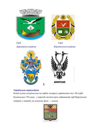 Герб Герб
Дарницького району Бородянського району
Українська геральдика
Білий лелека зустрічається на гербах чотирьох українських міст. На гербі
Біловодська 1781 року у верхній частині щита зображений герб Воронізької
губернії, у нижній, на зеленому фоні — лелека.
 