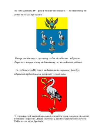 На гербі Ананьєва 1847 року у нижній частині щита — на блакитному тлі
стоять на гніздах три лелеки.
На середньовічному та сучасному гербах міста Буська зображено
оберненого ліворуч лелеку на блакитному тлі, що стоїть на одній нозі.
На гербі містечка Щуровичі на Львівщині на червоному фоні був
зображений срібний лелека, що тримає у дзьобі змію.
У середньовічній західній геральдиці лелека був також символом пильності
в боротьбі з ворогами. Лелека з каменем у лапі був зображений на печатці
XVII століття міста Дунаївців.
 