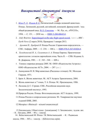 Використані літературні джерела
1. Бёме Р. Л., Флинт В. Е. Пятиязычный словарь названий животных.
Птицы. Латинский, русский, английский, немецкий, французский. / под
общей редакцией акад. В. Е. Соколова. — М.: Рус. яз., «РУССО»,
1994. — С. 151. — 2030 экз. — ISBN 5-200-00643-0.
2. Jody Bourton. Supercharged swifts take flight speed record. (англ.), BBC -
Earth News (2 марта 2010). Проверено 1 января 2013.
3. Арлотт Н., Храбрый В. Птицы России: Справочник-определитель. —
СПб.: Амфора, 2009. — С. 234. — 446 с. — ISBN 978-5-367-01026-8.
4. Холодковский Н. А., Силантьев А. А. Птицы Европы. Практическая
орнитология с атласом европейских птиц. Часть II. — СПБ: Издание А.
Ф. Девриена, 1901. — С. 343—344. — 608 с.
5. Гиннесс мировые рекорды 2005. М.: ООО «Издательство Астрель»:
ООО «Издательство АСТ», 2004. — 287 (рос.)
6. Акимушкин И. И. Мир животных (Рассказы о птицах). М.: Молодая
Гвардия, 1971.
7. Брем А. Жизнь животных. М.: АСТ Астрель Транзиткнига, 2004.
8. Жизнь животных в 7 томах, Т. 6. Птицы. М.: Просвещение, 1986.
9. Люлеева Д. С. Стрижи. СПб., Российская академия наук.
Зоологический институт, 1993.
10.Природа России. Птицы. Фотоэнциклопедия. АСТ Астрель, 1999.
11.Птицы России и сопредельных регионов. М.: Товарищество научных
изданий КМК, 2005.
12.Матеріал з Вікіпедії – вільної енциклопедії
13.Землянських, І.Наші птахи : [оповідання] / І. Землянських ; худож. авт.
– К. : Богдана, 2004. – 48 с. : ілюстр.
14. Воїнственський М. Птахи / М. Воїнственський. – К. : Радянська
школа, 1984. – 303 с. : ілюстр. – (Бібліотечна серія).
 