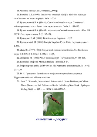 15. Часопис «Птах», №1, березень, 2004 р.
16. Борейко В.Е. (1996): Екологічні традиції, повір'я, релігійні погляди
слов'янських та інших народів. Київ. 1-224.
17. Булаховський Л.А. (1948а): Семасіологіческіе етюди. Слов'янські
найменування птахів. - Вопр. слав. мовознавства. Львів. 1: 153-197.
18. Булаховський Л.А. (1948б): загальнослов'янські назви птахів. - Изв. АН
СРСР. Отд. л-ри та мови. 7 (2): 97-124.
19. Грищенко В.М. (1996): Білий лелека. Чернівці. 1-127.
20. Грушевський М. (1994): Історія України-Руси. Київ: Наукова думка. 1:
1-736.
21. Даль В.І. (1978-1980): Тлумачний словник живої мови. М.: Російська
мова. 1: 1-699; 2: 1-779; 3: 1-555; 4: 1-683.
22. Лебедєва М. (1981): Чому вони лелеки? - Наука і життя. 9: 136-138.
23. Екологія, охорона. Мінськ: Навука і тэхніка. 8-14.
24. Міфи народів світу. (1980-1982): М.: Радянська енциклопедія. 1: 1-672;
2: 1-720.
25. В. Н. Грищенко. Белый аист в мифологии европейских народов
Вірування пов'язані з білим лелекою
26. Lutz D. Schmadel, International Astronomical Union Dictionary of Minor
Planet Names. — 5-th Edition. — Berlin Heidelberg New-York : Springer-
Verlag, 2003. — 992 с. — ISBN 3-540-00238-3.
Інтернет – ресурси
 