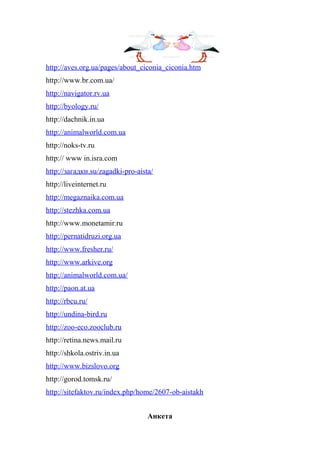 http://aves.org.ua/pages/about_ciconia_ciconia.htm
http://www.br.com.ua/
http://navigator.rv.ua
http://byology.ru/
http://dachnik.in.ua
http://animalworld.com.ua
http://noks-tv.ru
http:// www in.isra.com
http://загадки.su/zagadki-pro-aista/
http://liveinternet.ru
http://megaznaika.com.ua
http://stezhka.com.ua
http://www.monetamir.ru
http://pernatidruzi.org.ua
http://www.fresher.ru/
http://www.arkive.org
http://animalworld.com.ua/
http://paon.at.ua
http://rbcu.ru/
http://undina-bird.ru
http://zoo-eco.zooclub.ru
http://retina.news.mail.ru
http://shkola.ostriv.in.ua
http://www.bizslovo.org
http://gorod.tomsk.ru/
http://sitefaktov.ru/index.php/home/2607-ob-aistakh
Анкета
 