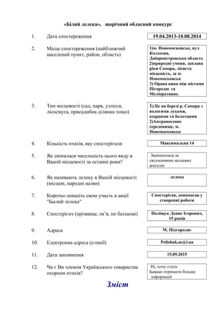 «Білий лелека», щорічний обласний конкурс
1. Дата спостереження 19.04.2013-10.08.2014
2. Місце спостереження (найближчий
населений пункт, район, область)
1)м. Новомосковськ, вул
Колхозна,
Дніпропетровська область
2)природні умови, заплава
ріки Самара, лісиста
місцевість, за м.
Новомосковськ
3) Орана нива між містами
Пігороднє та
Меліоративне.
3. Тип місцевості (сад, парк, узлісся,
лісосмуга, присадибна ділянка тощо)
1)Ліс на березі р. Самара з
вологими луками,
озерцями та болотцями
2)Антропогенне
середовище, м.
Новомосковськ
4. Кількість птахів, яку спостерігали Максимальна 14
5. Як змінилася чисельність цього виду в
Вашій місцевості за останні роки?
Зменшилася,за
свідченнями місцевих
жителів
6. Як називають лелеку в Вашій місцевості
(місцеві, народні назви)
лелека
7. Коротко опишіть свою участь в акції
"Былий лелека"
Спостерігав, допомагав у
створенні роботи
8. Спостерігач (прізвище, ім’я, по батькові) Поліщук Денис Ігорович,
15 років
9. Адреса М. Підгороднє
10. Електронна адреса (e-mail) Polishuk.as@i.ua
11. Дата заповнення 15.09.2015
12. Чи є Ви членом Українського товариства
охорони птахів?
Ні, хочу стати
Бажаю отримати більше
інформації
Зміст
 
