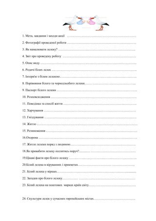 1. Мета, завдання і заходи акції …………………………………………………………
2. Фотографії проведеної роботи …………………………………………………………
3. Як намалювати лелеку? ………………………………………………………………..
4. Звіт про проведену роботу …………………………………………………………….
5. Опис виду ………………………………………………………………………………..
6. Родичі білих лелек …. …………………………………………………………………..
7. Інтерв'ю з білим лелекою..………………………………………………………………
8. Порівняння білого та чорнодзьобого лелеки……. …………………………………...
9. Паспорт білого лелеки …………………………………………………………………..
10. Розповсюдження ……………………………………………………………………….
11. Поведінка та спосіб життя …………………………………………………………….
12. Харчування …………………………………………………………………………….
13. Гніздування …………………………………………………………………………….
14. Житло ……………………………………………………………………………………
15. Розмноження ……………………………………………………………………………
16.Охорона ………………………………………………………………………………….
17. Житло лелеки поряд з людиною…………..………………………………………….
18.Як привабити лелеку оселитись поруч?.............. …………………………………….
19.Цікаві факти про білого лелеку ………………………………………………………..
20.Білий лелека в віруваннях і прикметах………………………….. ………………….
21. Білий лелека у віршах………………………………………………………….............
22. Загадки про білого лелеку…………… ………………………………………………
23. Білий лелека на поштових марках країн світу………………………………………
24. Скультури лелек у сучасних європейських містах………………………………….
 