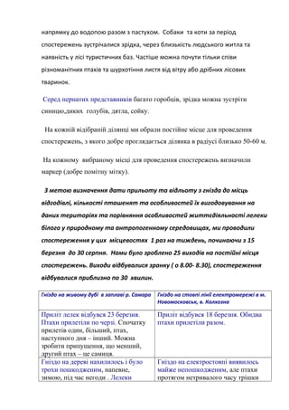 напрямку до водопою разом з пастухом. Собаки та коти за період
спостережень зустрічалися зрідка, через близькість людського житла та
наявність у лісі туристичних баз. Частіше можна почути тільки співи
різноманітних птахів та шурхотіння листя від вітру або дрібних лісових
тваринок.
Серед пернатих представників багато горобців, зрідка можна зустріти
синицю,диких голубів, дятла, сойку.
На кожній відібраній ділянці ми обрали постійне місце для проведення
спостережень, з якого добре проглядається ділянка в радіусі близько 50-60 м.
На кожному вибраному місці для проведення спостережень визначили
маркер (добре помітну мітку).
З метою визначення дати прильоту та відльоту з гнізда до місць
відгодівлі, кількості пташенят та особливостей їх вигодовування на
даних територіях та порівняння особливостей життєдіяльності лелеки
білого у природному та антропогенному середовищах, ми проводили
спостереження у цих місцевостях 1 раз на тиждень, починаючи з 15
березня до 30 серпня. Нами було зроблено 25 виходів на постійні місця
спостережень. Виходи відбувалися зранку ( о 8.00- 8.30), спостереження
відбувалися приблизно по 30 хвилин.
Гніздо на живому дубі в заплаві р. Самара Гніздо на стовпі лінії електромережі в м.
Новомосковськ, в. Колхозна
Приліт лелек відбувся 23 березня.
Птахи прилетіли по черзі. Спочатку
прилетів один, більший, птах,
наступного дня – інший. Можна
зробити припущення, що менший,
другий птах – це самиця.
Приліт відбувся 18 березня. Обидва
птахи прилетіли разом.
Гніздо на дереві нахилилось і було
трохи пошкодженим, напевне,
зимою, під час негоди . Лелеки
Гніздо на електростовпі виявилось
майже непошкодженим, але птахи
протягом нетривалого часу трішки
 