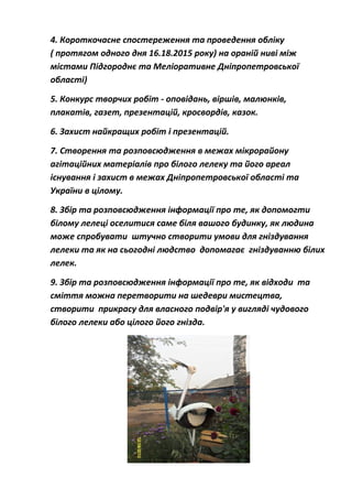 4. Короткочасне спостереження та проведення обліку
( протягом одного дня 16.18.2015 року) на ораній ниві між
містами Підгороднє та Меліоративне Дніпропетровської
області)
5. Конкурс творчих робіт - оповідань, віршів, малюнків,
плакатів, газет, презентацій, кросвордів, казок.
6. Захист найкращих робіт і презентацій.
7. Створення та розповсюдження в межах мікрорайону
агітаційних матеріалів про білого лелеку та його ареал
існування і захист в межах Дніпропетровської області та
України в цілому.
8. Збір та розповсюдження інформації про те, як допомогти
білому лелеці оселитися саме біля вашого будинку, як людина
може спробувати штучно створити умови для гніздування
лелеки та як на сьогодні людство допомагає гніздуванню білих
лелек.
9. Збір та розповсюдження інформації про те, як відходи та
сміття можна перетворити на шедеври мистецтва,
створити прикрасу для власного подвір'я у вигляді чудового
білого лелеки або цілого його гнізда.
 