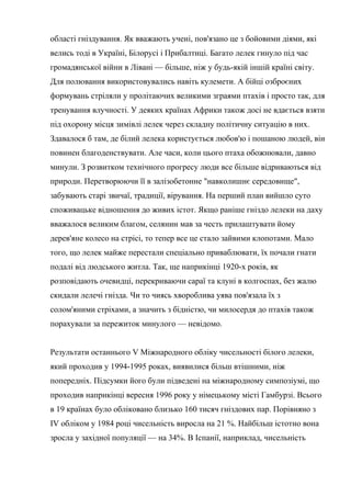 області гніздування. Як вважають учені, пов'язано це з бойовими діями, які
велись тоді в Україні, Білорусі і Прибалтиці. Багато лелек гинуло під час
громадянської війни в Лівані — більше, ніж у будь-якій іншій країні світу.
Для полювання використовувались навіть кулемети. А бійці озброєних
формувань стріляли у пролітаючих великими зграями птахів і просто так, для
тренування влучності. У деяких країнах Африки також досі не вдається взяти
під охорону місця зимівлі лелек через складну політичну ситуацію в них.
Здавалося б там, де білий лелека користується любов'ю і пошаною людей, він
повинен благоденствувати. Але часи, коли цього птаха обожнювали, давно
минули. З розвитком технічного прогресу люди все більше відриваються від
природи. Перетворюючи її в залізобетонне "навколишнє середовище",
забувають старі звичаї, традиції, вірування. На перший план вийшло суто
споживацьке відношення до живих істот. Якщо раніше гніздо лелеки на даху
вважалося великим благом, селянин мав за честь прилаштувати йому
дерев'яне колесо на стрісі, то тепер все це стало зайвими клопотами. Мало
того, що лелек майже перестали спеціально приваблювати, їх почали гнати
подалі від людського житла. Так, ще наприкінці 1920-х років, як
розповідають очевидці, перекриваючи сараї та клуні в колгоспах, без жалю
скидали лелечі гнізда. Чи то чиясь хвороблива уява пов'язала їх з
солом'яними стріхами, а значить з бідністю, чи милосердя до птахів також
порахували за пережиток минулого — невідомо.
Результати останнього V Міжнародного обліку чисельності білого лелеки,
який проходив у 1994-1995 роках, виявилися більш втішними, ніж
попередніх. Підсумки його були підведені на міжнародному симпозіумі, що
проходив наприкінці вересня 1996 року у німецькому місті Гамбурзі. Всього
в 19 країнах було обліковано близько 160 тисяч гніздових пар. Порівняно з
IV обліком у 1984 році чисельність виросла на 21 %. Найбільш істотно вона
зросла у західної популяції — на 34%. В Іспанії, наприклад, чисельність
 