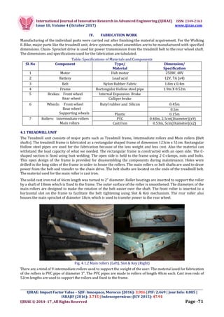 International Journal of Innovative Research in Advanced Engineering (IJIRAE) ISSN: 2349-2163
Issue 10, Volume 4 (October 2017) www.ijirae.com
_________________________________________________________________________________________________
IJIRAE: Impact Factor Value – SJIF: Innospace, Morocco (2016): 3.916 | PIF: 2.469 | Jour Info: 4.085 |
ISRAJIF (2016): 3.715 | Indexcopernicus: (ICV 2015): 47.91
IJIRAE © 2014- 17, All Rights Reserved Page -71
IV. FABRICATION WORK
Manufacturing of the individual parts were carried out after finishing the material acquirement. For the Walking
E-Bike, major parts like the treadmill unit, drive systems, wheel assemblies are to be manufactured with specified
dimensions. Chain- Sprocket drive is used for power transmission from the treadmill belt to the rear wheel shaft.
The dimensions and specifications used for the fabrication are tabulated.
Table: Specifications of Materials and Components
Sl. No Component Type/
Material
Dimension/
Specification
1 Motor Hub motor 250W, 48V
2 Battery Lead acid 12V, 7A (x4)
3 Belt Nylon Rubber Fabric 1.8m x 0.4m
4 Frame Rectangular Hollow steel pipe 1.9m X 0.52m
5 Brakes: Front wheel
Rear wheel
Internal Expansion Brake
Calliper brake
6 Wheels: Front wheel
Rear wheel
Supporting wheels
Butyl rubber and Silicon 0.45m
0.5m
Plastic 0.15m
7 Rollers: Intermediate rollers
Main rollers
PVC 0.48m, 2.5cm(Diameter)(x9)
Cast Iron 0.53m, 5cm(Diameter)(x2)
4.1 TREADMILL UNIT
The Treadmill unit consists of major parts such as Treadmill frame, Intermediate rollers and Main rollers (Belt
shafts). The treadmill frame is fabricated as a rectangular shaped frame of dimension 123cm x 51cm. Rectangular
Hollow steel pipes are used for the fabrication because of the less weight and less cost. Also the material can
withstand the load capacity of what we needed. The rectangular frame is constructed with an open side. The C-
shaped section is fixed using butt welding. The open side is held to the frame using 2 C-clamps, nuts and bolts.
This open design of the frame is provided for disassembling the components during maintenance. Holes were
drilled in the long sides of the frame in order to house the rollers. The main rollers or belt shafts are used to draw
power from the belt and transfer to the chain drive. The belt shafts are located on the ends of the treadmill belt.
The material used for the main roller is cast iron.
The solid cast iron rod of 46cm length was turned to 2" diameter. Roller bearings are inserted to support the roller
by a shaft of 18mm which is fixed to the frame. The outer surface of the roller is smoothened. The diameters of the
main rollers are designed to make the rotation of the belt easier over the shaft. The front roller is inserted to a
horizontal slot on the frame to facilitate the belt tightening using Slot & Key mechanism. The rear roller also
houses the main sprocket of diameter 18cm which is used to transfer power to the rear wheel.
Fig. 4.1.2 Main rollers (Left), Slot & Key (Right)
There are a total of 9 intermediate rollers used to support the weight of the user. The material used for fabrication
of the rollers is PVC pipe of diameter 1". The PVC pipes are made to rollers of length 40cm each. Cast iron rods of
52cm lengths are used to support the rollers and fixed to the frame.
 