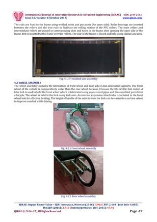 International Journal of Innovative Research in Advanced Engineering (IJIRAE) ISSN: 2349-2163
Issue 10, Volume 4 (October 2017) www.ijirae.com
_________________________________________________________________________________________________
IJIRAE: Impact Factor Value – SJIF: Innospace, Morocco (2016): 3.916 | PIF: 2.469 | Jour Info: 4.085 |
ISRAJIF (2016): 3.715 | Indexcopernicus: (ICV 2015): 47.91
IJIRAE © 2014- 17, All Rights Reserved Page -72
The rods are fixed to the frame using welded joints and pin joints (for open side). Roller bearings are inserted
between the rollers and the iron rods to facilitate the rolling motion of the PVC rollers. The main rollers and
intermediate rollers are placed in corresponding slots and holes in the frame after opening the open side of the
frame. Belt is inserted to the frame over the rollers. The side of the frame is closed and held using clamps and pins.
Fig. 4.1.3 Treadmill unit assembly
4.2 WHEEL ASSEMBLY
The wheel assembly includes the fabrication of front wheel and rear wheel and associated supports. The front
wheel of the vehicle is comparatively wider than the rear wheel because it houses the DC electric hub motor. A
bike fork is used to hold the front wheel which is fabricated using square steel pipes and disassembled parts from
a bicycle. The wheel is held in the fork using lock nuts. An internal expansion shoe brake is included in the front
wheel hub for effective braking. The height of handle of the vehicle from the fork can be varied to a certain extent
to improve comfort while driving.
Fig. 4.2.1 Front wheel assembly
Fig. 4.2.1 Rear wheel assembly
 