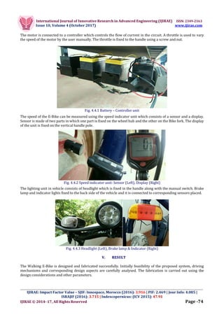 International Journal of Innovative Research in Advanced Engineering (IJIRAE) ISSN: 2349-2163
Issue 10, Volume 4 (October 2017) www.ijirae.com
_________________________________________________________________________________________________
IJIRAE: Impact Factor Value – SJIF: Innospace, Morocco (2016): 3.916 | PIF: 2.469 | Jour Info: 4.085 |
ISRAJIF (2016): 3.715 | Indexcopernicus: (ICV 2015): 47.91
IJIRAE © 2014- 17, All Rights Reserved Page -74
The motor is connected to a controller which controls the flow of current in the circuit. A throttle is used to vary
the speed of the motor by the user manually. The throttle is fixed to the handle using a screw and nut.
Fig. 4.4.1 Battery – Controller unit
The speed of the E-Bike can be measured using the speed indicator unit which consists of a sensor and a display.
Sensor is made of two parts in which one part is fixed on the wheel hub and the other on the Bike fork. The display
of the unit is fixed on the vertical handle pole.
Fig. 4.4.2 Speed indicator unit: Sensor (Left), Display (Right)
The lighting unit in vehicle consists of headlight which is fixed in the handle along with the manual switch. Brake
lamp and indicator lights fixed to the back side of the vehicle and it is connected to corresponding sensors placed.
Fig. 4.4.3 Headlight (Left), Brake lamp & Indicator (Right)
V. RESULT
The Walking E-Bike is designed and fabricated successfully. Initially feasibility of the proposed system, driving
mechanisms and corresponding design aspects are carefully analysed. The fabrication is carried out using the
design considerations and other parameters.
 