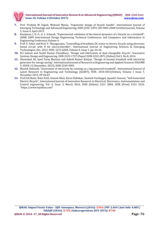 International Journal of Innovative Research in Advanced Engineering (IJIRAE) ISSN: 2349-2163
Issue 10, Volume 4 (October 2017) www.ijirae.com
_________________________________________________________________________________________________
IJIRAE: Impact Factor Value – SJIF: Innospace, Morocco (2016): 3.916 | PIF: 2.469 | Jour Info: 4.085 |
ISRAJIF (2016): 3.715 | Indexcopernicus: (ICV 2015): 47.91
IJIRAE © 2014- 17, All Rights Reserved Page -76
7. Prof. Pradeep M. Ingole, Mukund Manas, "Ergonomic design of bicycle handle", International Journal of
Emerging Technology and Advanced Engineering, ISSN 2250 -2459, ISO 9001:2008 Certified Journal, Volume
5, Issue 4, April 2015.
8. Kooijman, J. D. G., A. L. Schwab, "Experimental validation of the lateral dynamics of a bicycle on a treadmill",
ASME 2009 International Design Engineering Technical Conferences and Computers and Information in
Engineering Conference Volume 4.
9. Prof. V. Sekar and Prof. V. Thiyagarajan, "Controlling of brushless DC motor in electric bicycle using electronic
based circuit with 8 bit microcontroller", International Journal of Engineering Sciences & Emerging
Technologies, Dec. 2012, ISSN: 2231-6604, Volume 4, Issue 1, pp: 26-34.
10. R.S Jadoun and Sushil Kumar Choudhary, "Design and fabrication of dual chargeable bicycle", Innovative
Systems Design and Engineering, ISSN 2222-1727 (Paper) ISSN 2222-2871 (Online) Vol.5, No.8, 2014.
11. Shamshad Ali, Syed Tariq Murtaza and Ashish Kumar Katiyar, "Design of manual treadmill with electricity
generator for energy saving", International Journal of Research in Engineering and Applied Sciences VOLUME
5, ISSUE 12 (December, 2015), ISSN 2249-3905.
12. Manish Debnath, "Generation of electricity by running on a leg-powered treadmill", International Journal of
Latest Research in Engineering and Technology (IJLRET), ISSN: 2454-5031(Online), Volume 1 Issue 7,
December 2015, PP 04-07.
13. Prof.S.H.Shete, Nitin Patil, Ganesh Khot, Kiran Kokitkar, Santosh Vardapgol, Jayashri Sawant, "Self-Generated
Electric Bicycle", International Journal of Innovative Research in Electrical, Electronics, Instrumentation and
Control engineering, Vol. 4, Issue 3, March 2016, ISSN (Online) 2321 2004, ISSN (Print) 2321 5526.
"https://www.lopifitus.com"
 