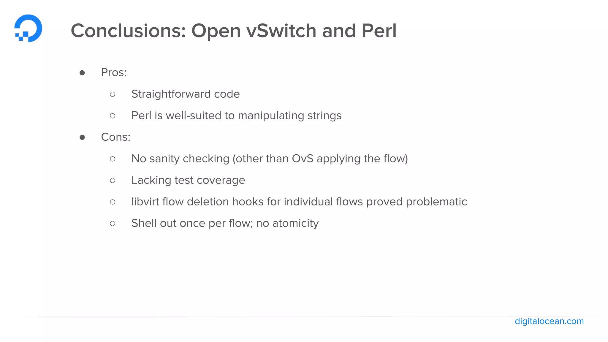 digitalocean.com
Conclusions: Open vSwitch and Perl
● Pros:
○ Straightforward code
○ Perl is well-suited to manipulating strings
● Cons:
○ No sanity checking (other than OvS applying the flow)
○ Lacking test coverage
○ libvirt flow deletion hooks for individual flows proved problematic
○ Shell out once per flow; no atomicity
 
