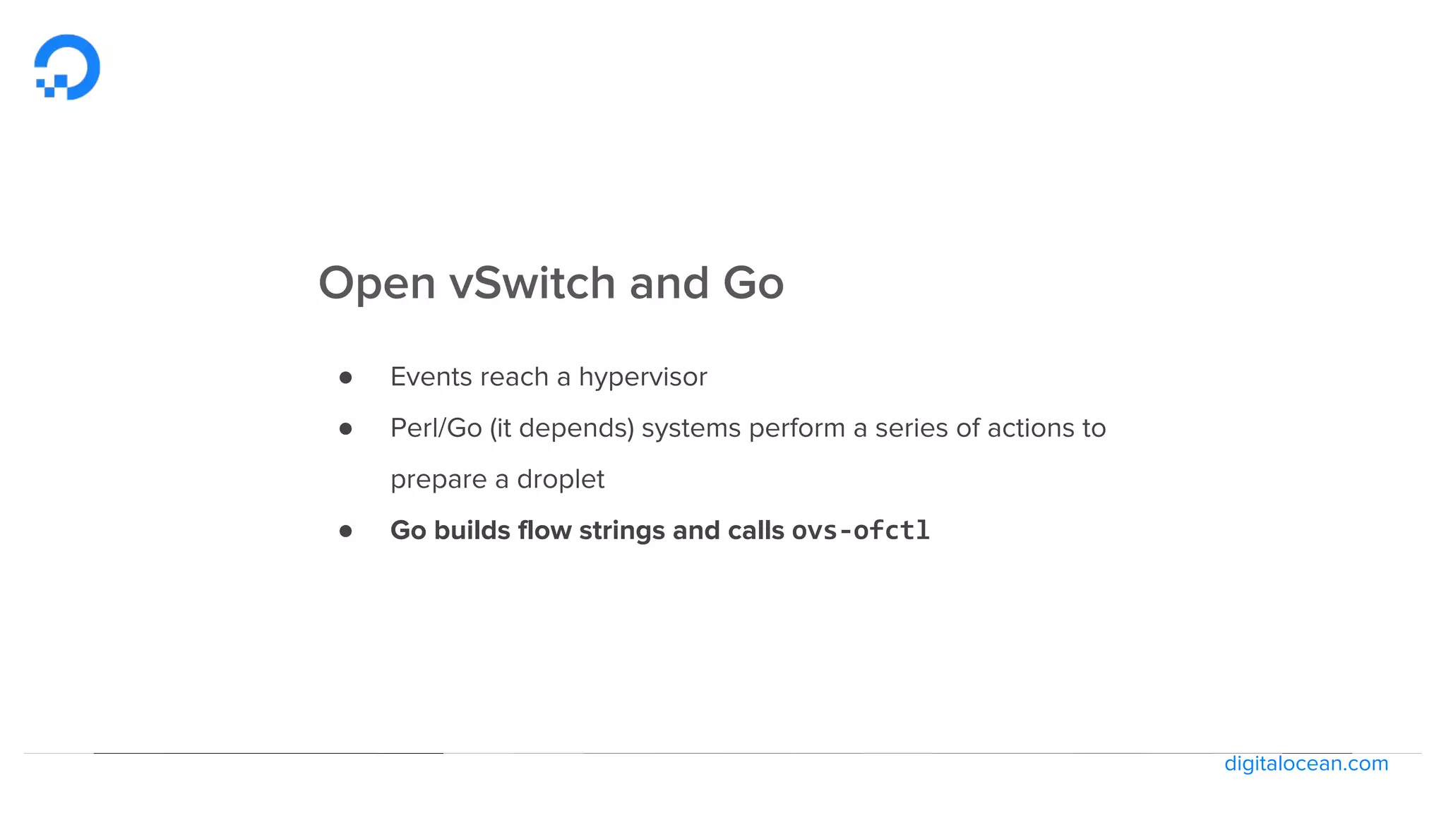digitalocean.com
Open vSwitch and Go
● Events reach a hypervisor
● Perl/Go (it depends) systems perform a series of actions to
prepare a droplet
● Go builds flow strings and calls ovs-ofctl
 