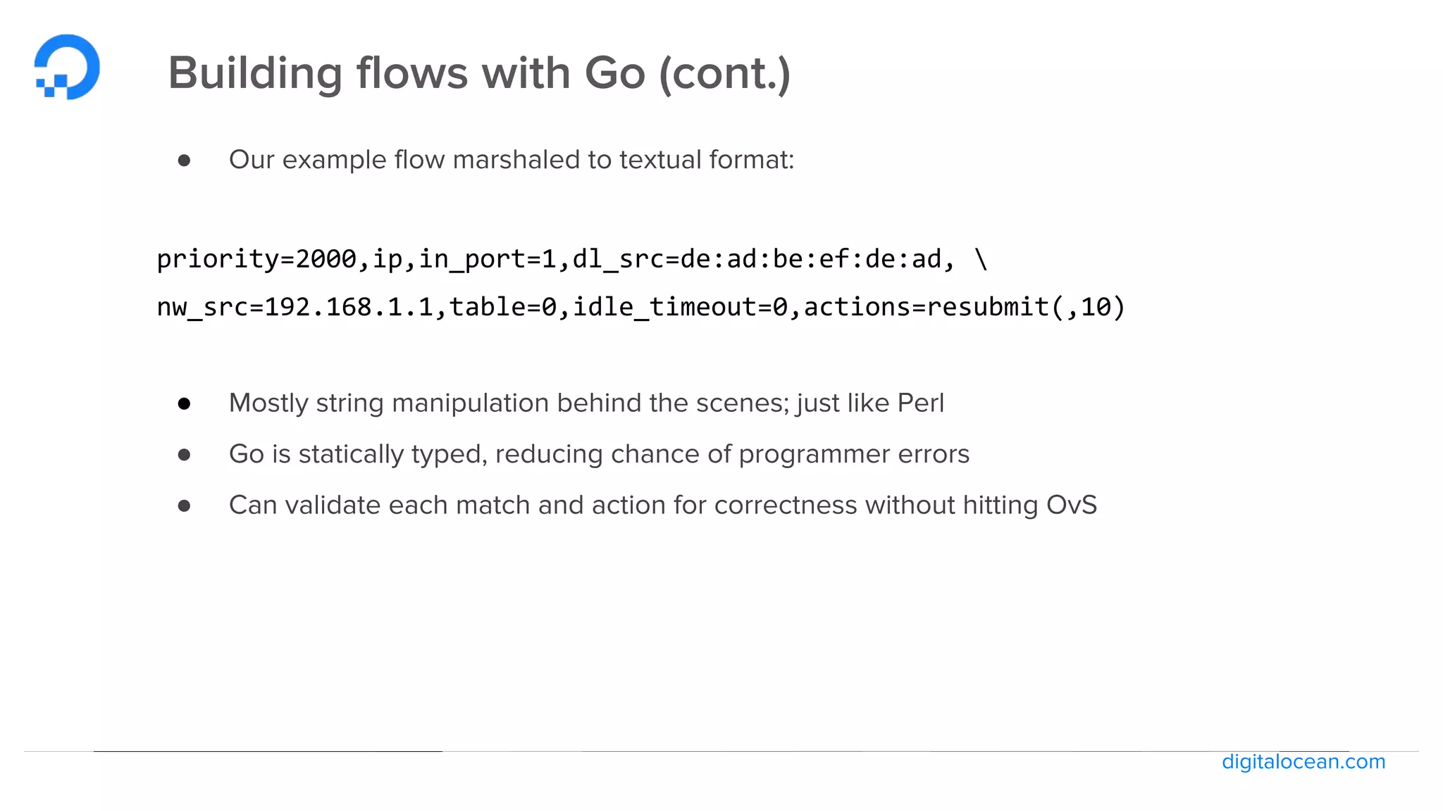 digitalocean.com
Building flows with Go (cont.)
● Our example flow marshaled to textual format:
priority=2000,ip,in_port=1,dl_src=de:ad:be:ef:de:ad, 
nw_src=192.168.1.1,table=0,idle_timeout=0,actions=resubmit(,10)
● Mostly string manipulation behind the scenes; just like Perl
● Go is statically typed, reducing chance of programmer errors
● Can validate each match and action for correctness without hitting OvS
 