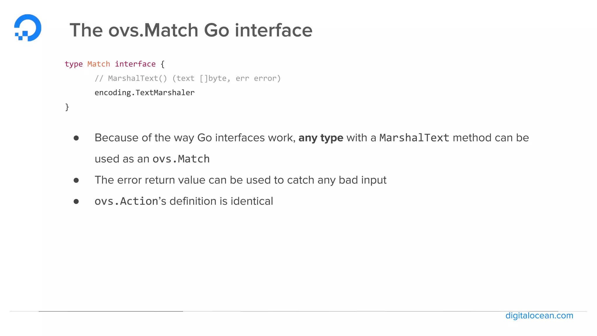 digitalocean.com
The ovs.Match Go interface
type Match interface {
// MarshalText() (text []byte, err error)
encoding.TextMarshaler
}
● Because of the way Go interfaces work, any type with a MarshalText method can be
used as an ovs.Match
● The error return value can be used to catch any bad input
● ovs.Action’s definition is identical
 